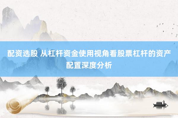 配资选股 从杠杆资金使用视角看股票杠杆的资产配置深度分析