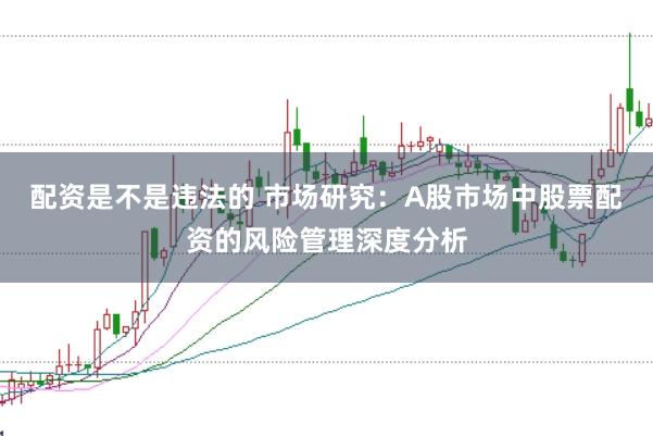 配资是不是违法的 市场研究：A股市场中股票配资的风险管理深度分析