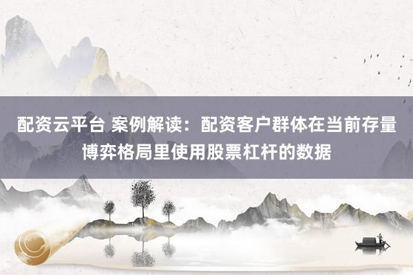 配资云平台 案例解读：配资客户群体在当前存量博弈格局里使用股票杠杆的数据